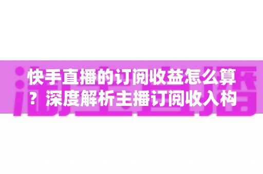 快手直播的订阅收益怎么算?深度解析主播订阅收入构成与赚钱技巧 快手直播的订阅收益怎么算?深度解析主播订阅收入构成与赚钱技巧