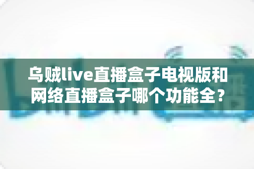 乌贼live直播盒子电视版和网络直播盒子哪个功能全?深度对比解析帮你选出最适合的观影直播方案 乌贼live直播盒子电视版和网络直播盒子哪个功能全?深度对比解析帮你选出最适合的观影直播方案