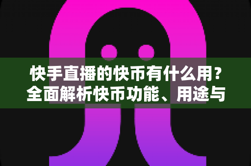快手直播的快币有什么用？全面解析快币功能、用途与使用指南