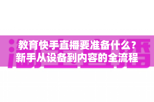 教育快手直播要准备什么?新手从设备到内容的全流程开播指南 教育快手直播要准备什么?新手从设备到内容的全流程开播指南