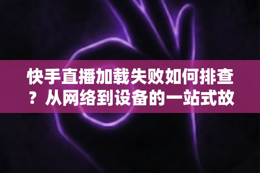 快手直播加载失败如何排查？从网络到设备的一站式故障解决指南