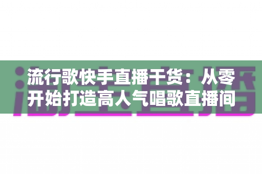 流行歌快手直播干货:从零开始打造高人气唱歌直播间的实战指南 流行歌快手直播干货:从零开始打造高人气唱歌直播间的实战指南