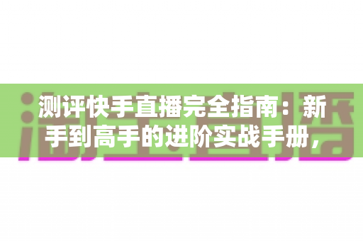 测评快手直播完全指南：新手到高手的进阶实战手册，助你快速打造高人气直播间