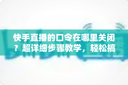 快手直播的口令在哪里关闭？超详细步骤教学，轻松搞定直播间口令设置与常见问题全解析