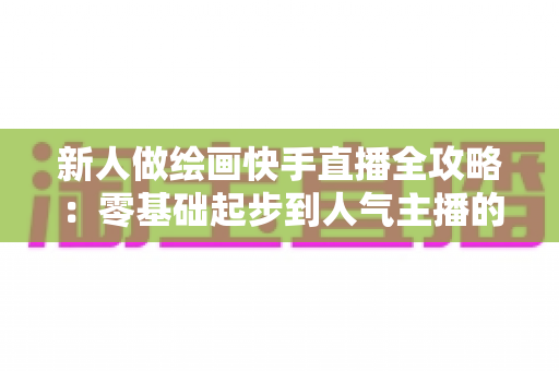 新人做绘画快手直播全攻略：零基础起步到人气主播的实战指南