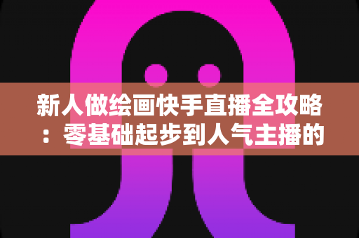 新人做绘画快手直播全攻略：零基础起步到人气主播的实战指南