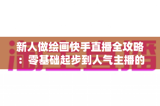 新人做绘画快手直播全攻略：零基础起步到人气主播的实战指南