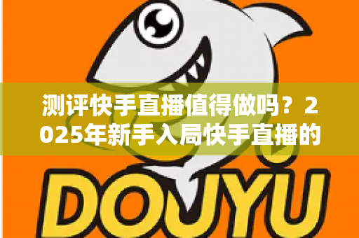 测评快手直播值得做吗?2025年新手入局快手直播的变现潜力与真实回报深度测评 测评快手直播值得做吗?2025年新手入局快手直播的变现潜力与真实回报深度测评