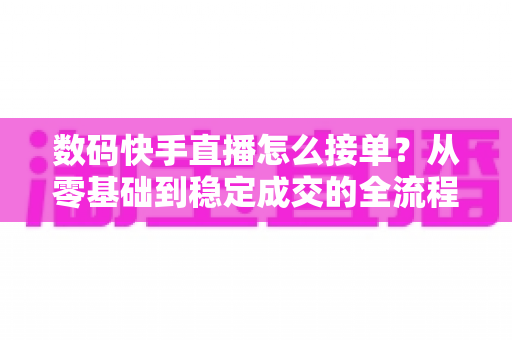 数码快手直播怎么接单？从零基础到稳定成交的全流程实战指南