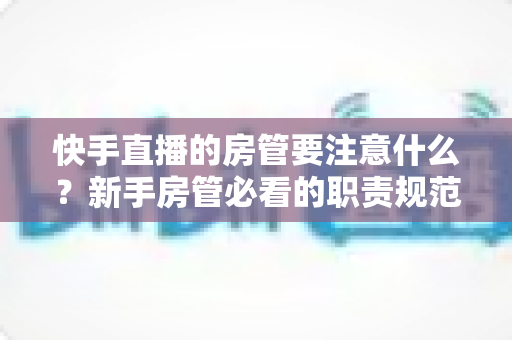 快手直播的房管要注意什么？新手房管必看的职责规范与避坑全攻略