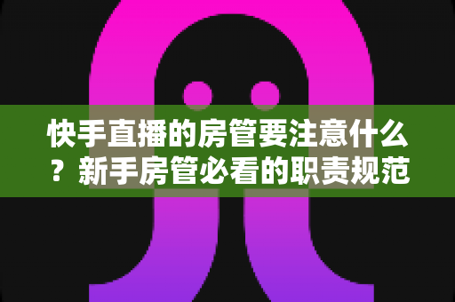快手直播的房管要注意什么？新手房管必看的职责规范与避坑全攻略