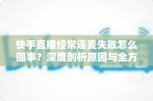 快手直播经常连麦失败怎么回事？深度剖析原因与全方位解决指南