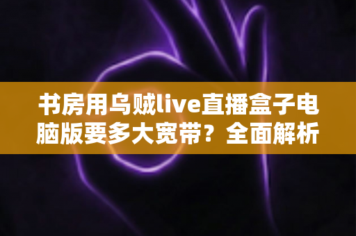 书房用乌贼live直播盒子电脑版要多大宽带？全面解析带宽需求与网络优化实用指南