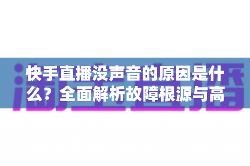 快手直播没声音的原因是什么？全面解析故障根源与高效解决方法