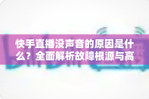 快手直播没声音的原因是什么？全面解析故障根源与高效解决方法
