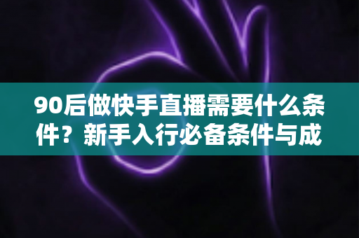 90后做快手直播需要什么条件？新手入行必备条件与成功指南全解析