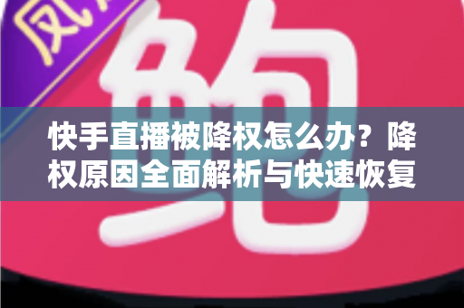 快手直播被降权怎么办？降权原因全面解析与快速恢复流量的实战攻略