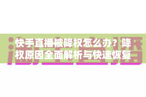 快手直播被降权怎么办？降权原因全面解析与快速恢复流量的实战攻略