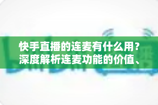 快手直播的连麦有什么用？深度解析连麦功能的价值、玩法与实战技巧