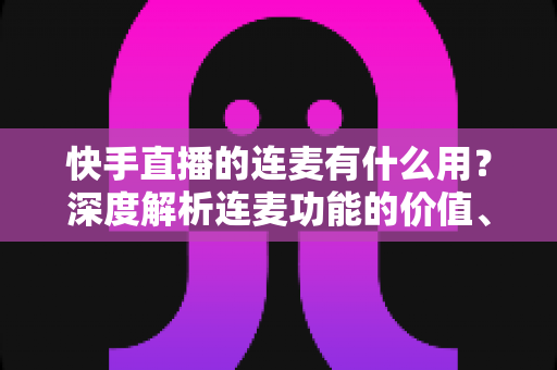 快手直播的连麦有什么用？深度解析连麦功能的价值、玩法与实战技巧