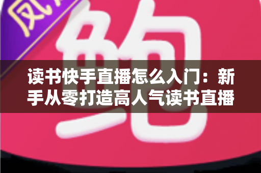 读书快手直播怎么入门：新手从零打造高人气读书直播间的保姆级攻略