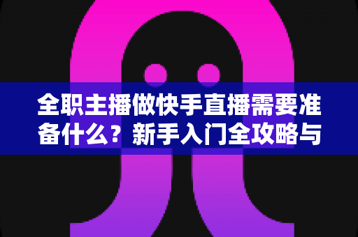 全职主播做快手直播需要准备什么？新手入门全攻略与必备清单