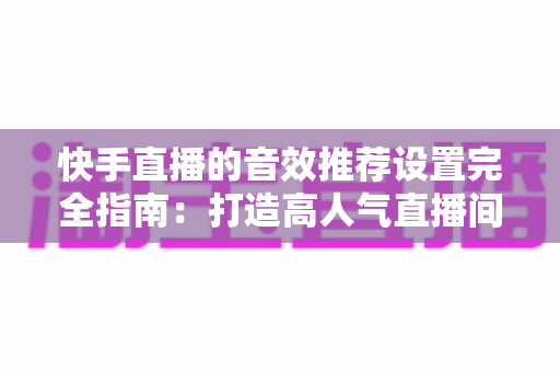 快手直播的音效推荐设置完全指南：打造高人气直播间的必备音效配置方案