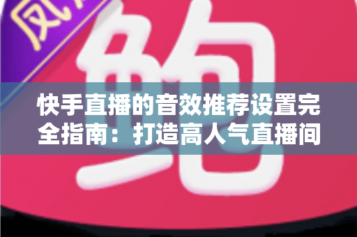 快手直播的音效推荐设置完全指南：打造高人气直播间的必备音效配置方案