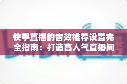 快手直播的音效推荐设置完全指南：打造高人气直播间的必备音效配置方案