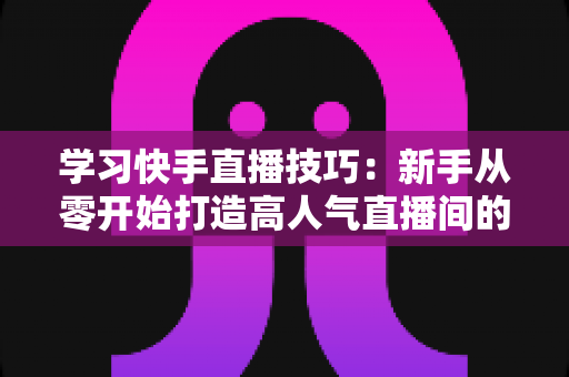 学习快手直播技巧：新手从零开始打造高人气直播间的完整实战指南
