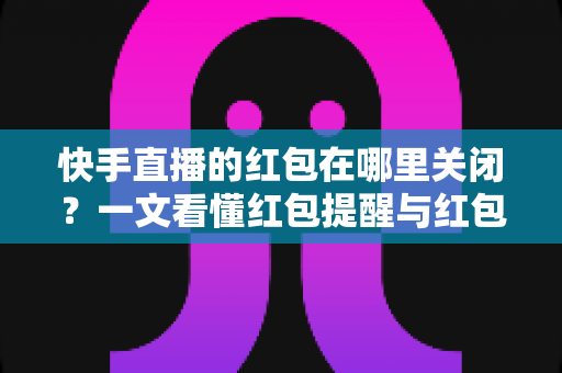 快手直播的红包在哪里关闭？一文看懂红包提醒与红包功能的完整关闭方法