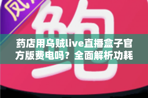 药店用乌贼live直播盒子官方版费电吗？全面解析功耗真相与省电实用指南