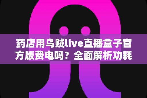 药店用乌贼live直播盒子官方版费电吗？全面解析功耗真相与省电实用指南