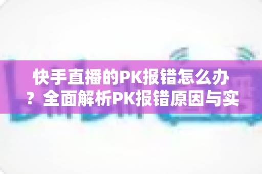快手直播的PK报错怎么办？全面解析PK报错原因与实用解决方案指南