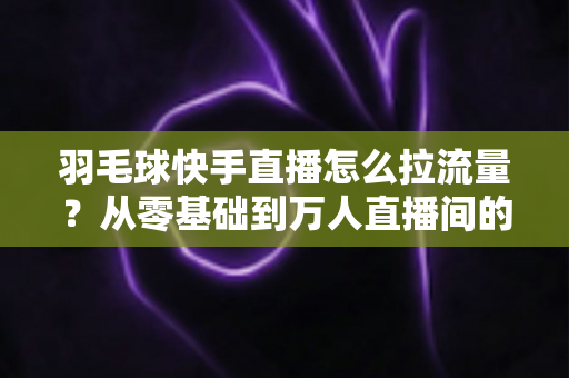 羽毛球快手直播怎么拉流量?从零基础到万人直播间的实战引流全攻略 羽毛球快手直播怎么拉流量?从零基础到万人直播间的实战引流全攻略