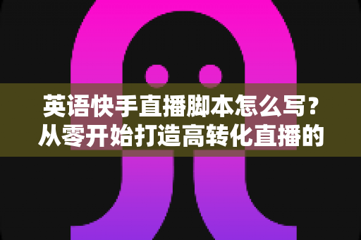 英语快手直播脚本怎么写？从零开始打造高转化直播的完整指南