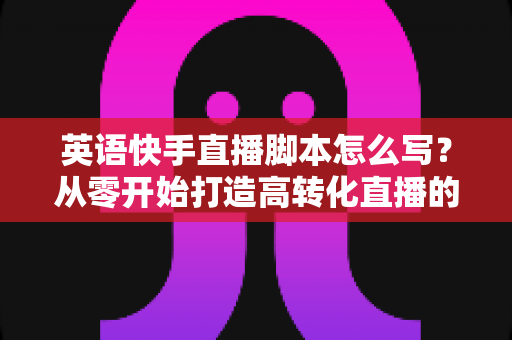 英语快手直播脚本怎么写？从零开始打造高转化直播的完整指南