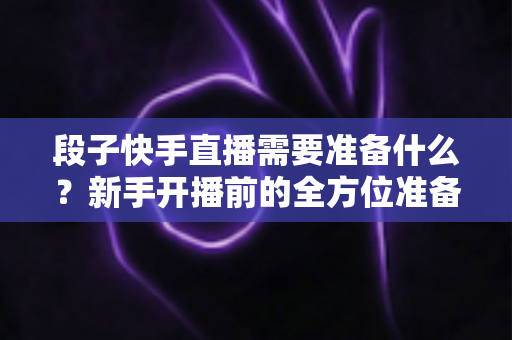 段子快手直播需要准备什么？新手开播前的全方位准备清单与实战指南