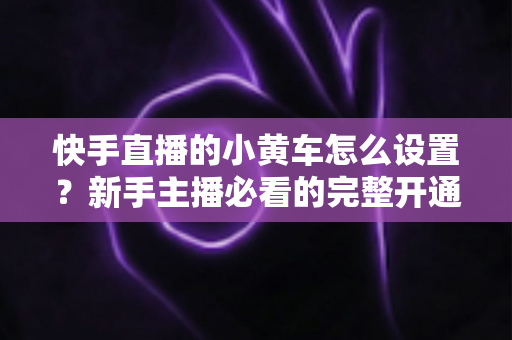 快手直播的小黄车怎么设置?新手主播必看的完整开通教程与带货运营指南 快手直播的小黄车怎么设置?新手主播必看的完整开通教程与带货运营指南