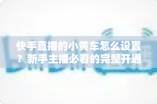 快手直播的小黄车怎么设置?新手主播必看的完整开通教程与带货运营指南 快手直播的小黄车怎么设置?新手主播必看的完整开通教程与带货运营指南