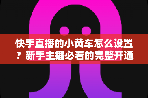 快手直播的小黄车怎么设置？新手主播必看的完整开通教程与带货运营指南
