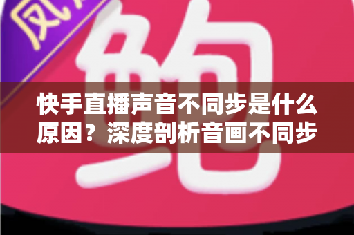 快手直播声音不同步是什么原因?深度剖析音画不同步的成因、排查方法与实用解决方案 快手直播声音不同步是什么原因?深度剖析音画不同步的成因、排查方法与实用解决方案