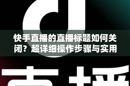 快手直播的直播标题如何关闭？超详细操作步骤与实用技巧全解析