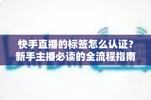快手直播的标签怎么认证？新手主播必读的全流程指南与实用技巧全解析