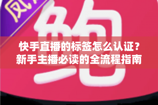 快手直播的标签怎么认证？新手主播必读的全流程指南与实用技巧全解析
