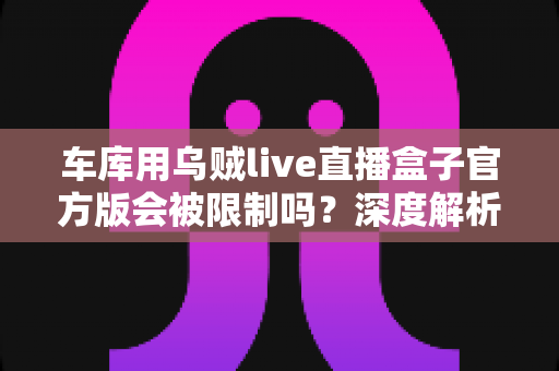 车库用乌贼live直播盒子官方版会被限制吗?深度解析限制原因与实用应对指南 车库用乌贼live直播盒子官方版会被限制吗?深度解析限制原因与实用应对指南