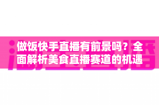 做饭快手直播有前景吗？全面解析美食直播赛道的机遇、挑战与变现路径