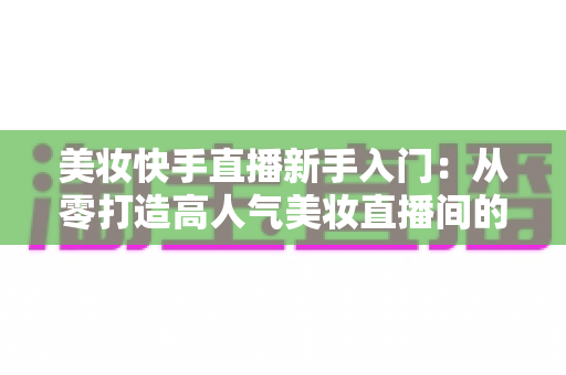 美妆快手直播新手入门:从零打造高人气美妆直播间的实战指南 美妆快手直播新手入门:从零打造高人气美妆直播间的实战指南