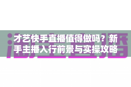 才艺快手直播值得做吗？新手主播入行前景与实操攻略全解析