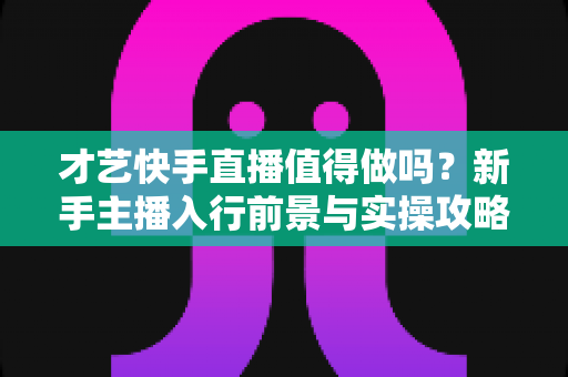 才艺快手直播值得做吗？新手主播入行前景与实操攻略全解析